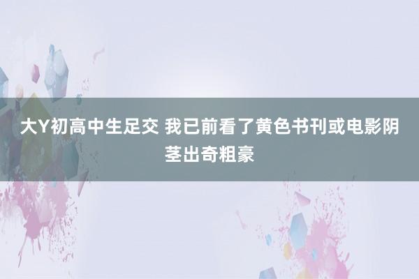 大Y初高中生足交 我已前看了黄色书刊或电影阴茎出奇粗豪