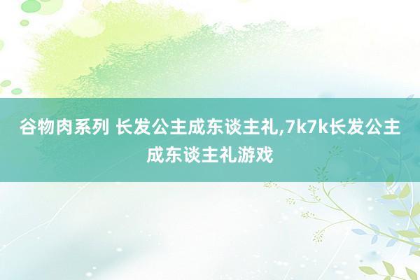 谷物肉系列 长发公主成东谈主礼，7k7k长发公主成东谈主礼游戏