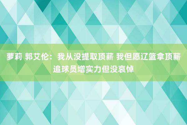 萝莉 郭艾伦：我从没提取顶薪 我但愿辽篮拿顶薪追球员增实力但没哀悼