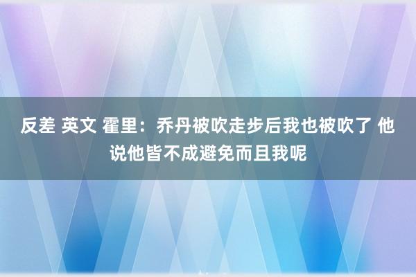 反差 英文 霍里：乔丹被吹走步后我也被吹了 他说他皆不成避免而且我呢