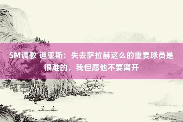SM调教 迪亚斯：失去萨拉赫这么的重要球员是很难的，我但愿他不要离开