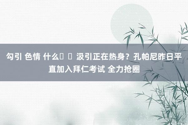 勾引 色情 什么⁉️汲引正在热身？孔帕尼昨日平直加入拜仁考试 全力抢圈
