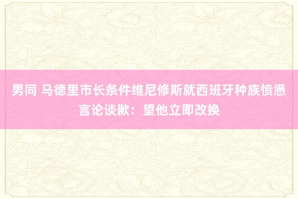 男同 马德里市长条件维尼修斯就西班牙种族愤懑言论谈歉：望他立即改换