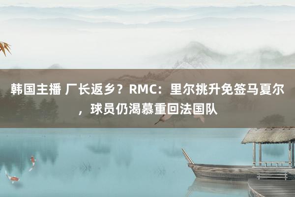 韩国主播 厂长返乡？RMC：里尔挑升免签马夏尔，球员仍渴慕重回法国队