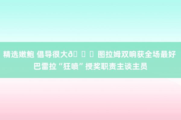 精选嫩鲍 倡导很大😂图拉姆双响获全场最好 巴雷拉“狂喷”授奖职责主谈主员