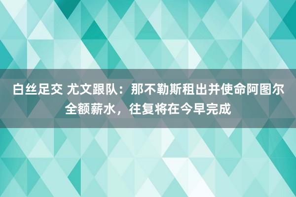 白丝足交 尤文跟队：那不勒斯租出并使命阿图尔全额薪水，往复将在今早完成
