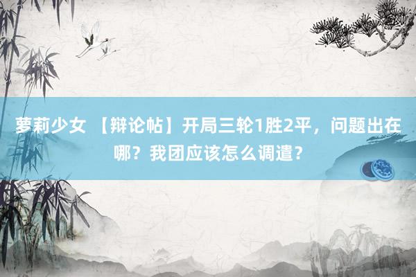 萝莉少女 【辩论帖】开局三轮1胜2平，问题出在哪？我团应该怎么调遣？