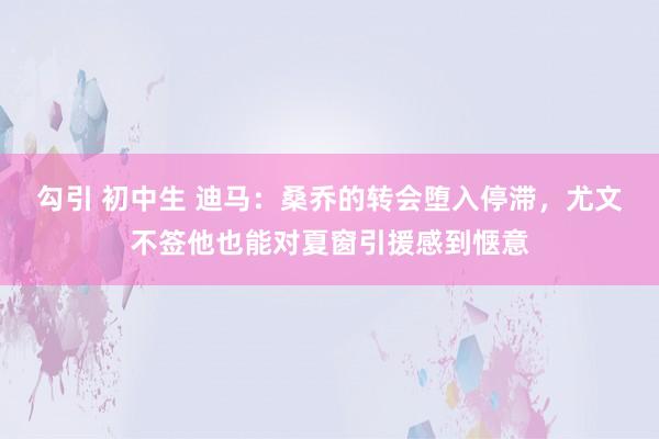 勾引 初中生 迪马：桑乔的转会堕入停滞，尤文不签他也能对夏窗引援感到惬意