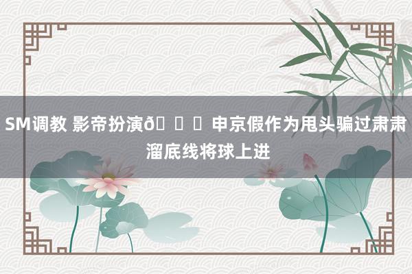 SM调教 影帝扮演😎申京假作为甩头骗过肃肃 溜底线将球上进