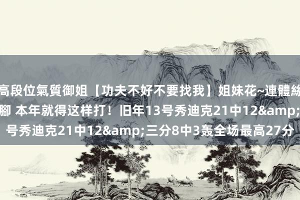 高段位氣質御姐【功夫不好不要找我】姐妹花~連體絲襪~大奶晃動~絲襪騷腳 本年就得这样打！旧年13号秀迪克21中12&三分8中3轰全场最高27分