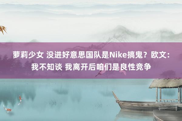 萝莉少女 没进好意思国队是Nike搞鬼？欧文：我不知谈 我离开后咱们是良性竞争