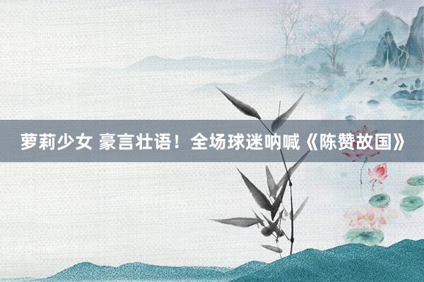 萝莉少女 豪言壮语！全场球迷呐喊《陈赞故国》