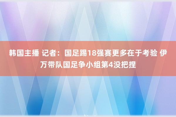 韩国主播 记者：国足踢18强赛更多在于考验 伊万带队国足争小组第4没把捏