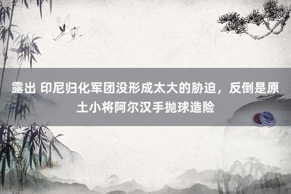 露出 印尼归化军团没形成太大的胁迫，反倒是原土小将阿尔汉手抛球造险