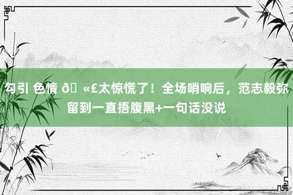 勾引 色情 🫣太惊慌了！全场哨响后，范志毅弥留到一直捂腹黑+一句话没说