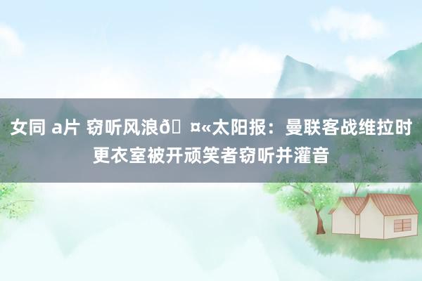 女同 a片 窃听风浪🤫太阳报：曼联客战维拉时更衣室被开顽笑者窃听并灌音