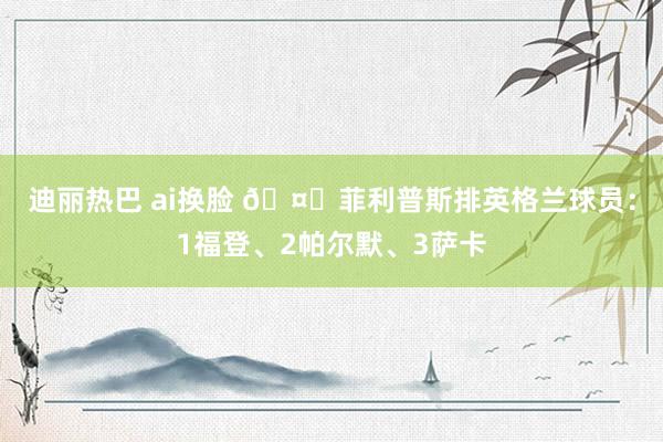 迪丽热巴 ai换脸 🤔菲利普斯排英格兰球员：1福登、2帕尔默、3萨卡