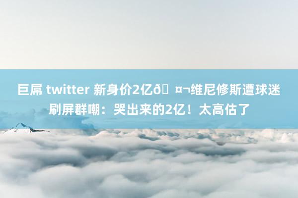 巨屌 twitter 新身价2亿🤬维尼修斯遭球迷刷屏群嘲：哭出来的2亿！太高估了
