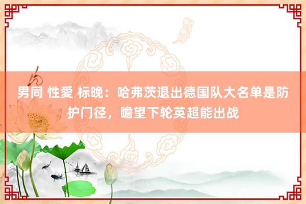 男同 性愛 标晚：哈弗茨退出德国队大名单是防护门径，瞻望下轮英超能出战