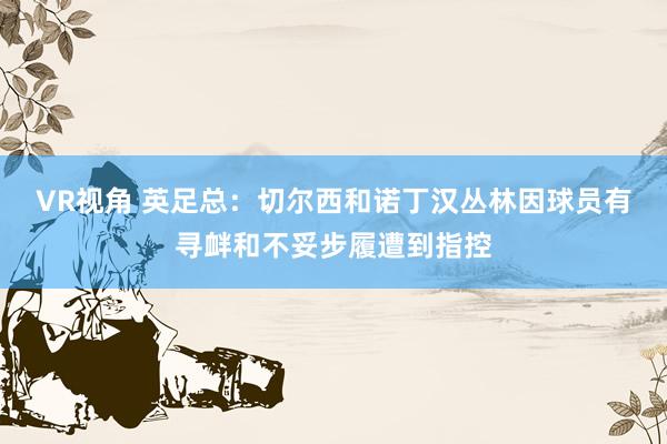 VR视角 英足总：切尔西和诺丁汉丛林因球员有寻衅和不妥步履遭到指控