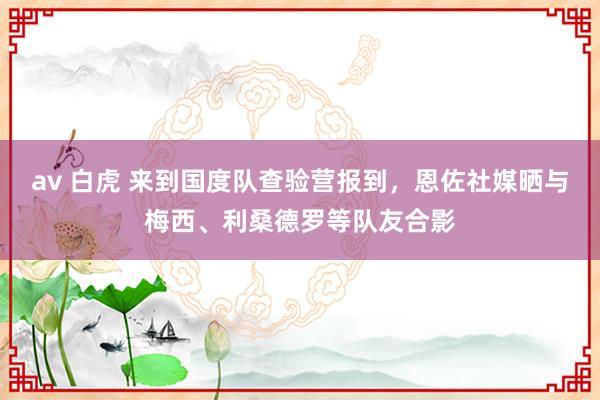 av 白虎 来到国度队查验营报到，恩佐社媒晒与梅西、利桑德罗等队友合影