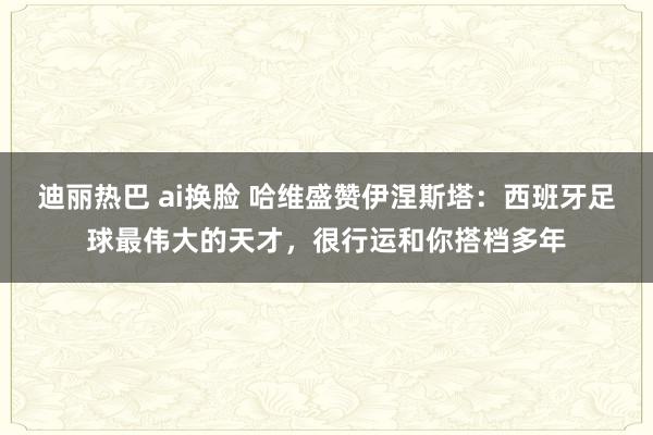 迪丽热巴 ai换脸 哈维盛赞伊涅斯塔：西班牙足球最伟大的天才，很行运和你搭档多年