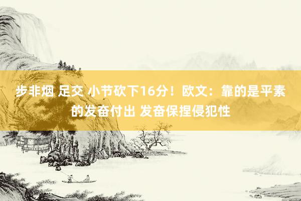 步非烟 足交 小节砍下16分！欧文：靠的是平素的发奋付出 发奋保捏侵犯性