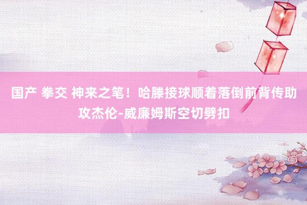 国产 拳交 神来之笔！哈滕接球顺着落倒前背传助攻杰伦-威廉姆斯空切劈扣