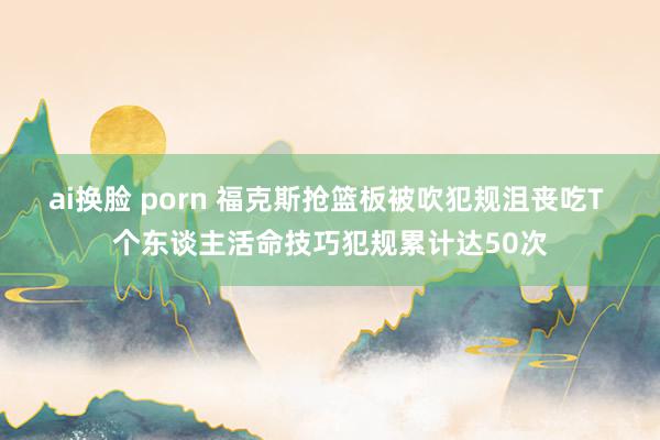 ai换脸 porn 福克斯抢篮板被吹犯规沮丧吃T 个东谈主活命技巧犯规累计达50次