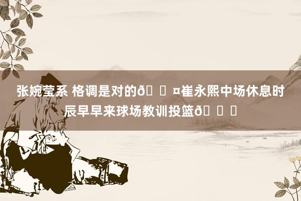 张婉莹系 格调是对的😤崔永熙中场休息时辰早早来球场教训投篮👏