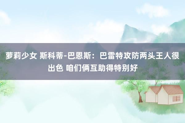 萝莉少女 斯科蒂-巴恩斯：巴雷特攻防两头王人很出色 咱们俩互助得特别好