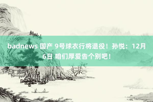 badnews 国产 9号球衣行将退役！孙悦：12月6日 咱们厚爱告个别吧！