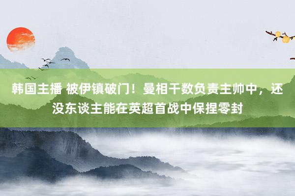 韩国主播 被伊镇破门！曼相干数负责主帅中，还没东谈主能在英超首战中保捏零封