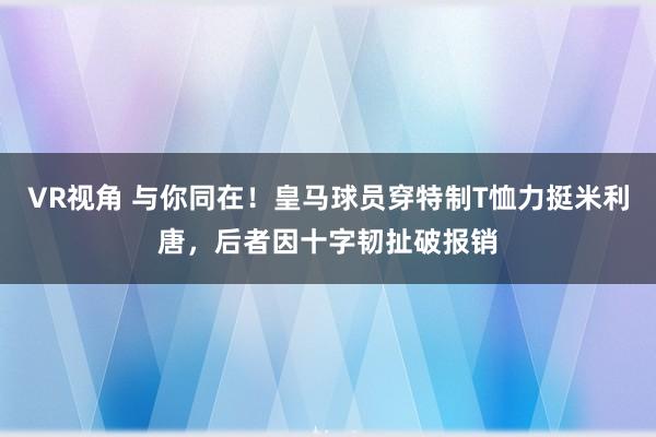 VR视角 与你同在！皇马球员穿特制T恤力挺米利唐，后者因十字韧扯破报销