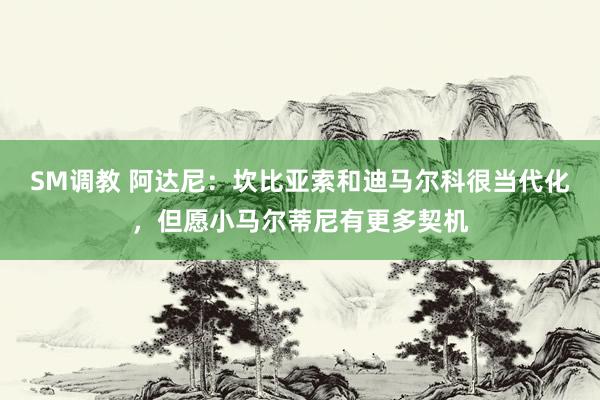 SM调教 阿达尼：坎比亚索和迪马尔科很当代化，但愿小马尔蒂尼有更多契机