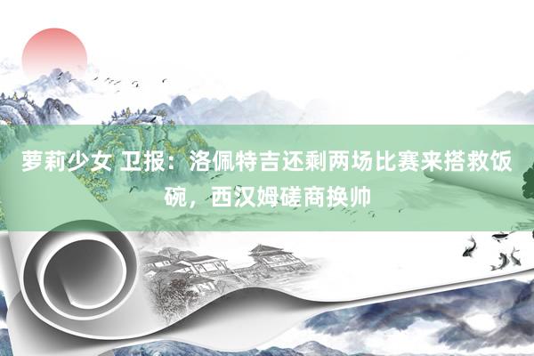 萝莉少女 卫报：洛佩特吉还剩两场比赛来搭救饭碗，西汉姆磋商换帅