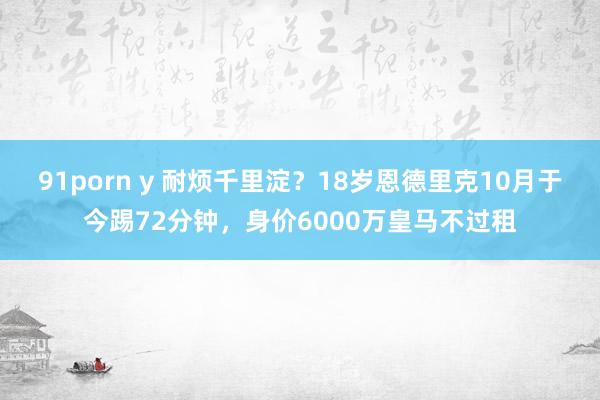 91porn y 耐烦千里淀？18岁恩德里克10月于今踢72分钟，身价6000万皇马不过租