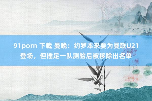 91porn 下载 曼晚：约罗本来要为曼联U21登场，但插足一队测验后被移除出名单