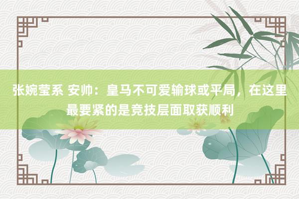 张婉莹系 安帅：皇马不可爱输球或平局，在这里最要紧的是竞技层面取获顺利