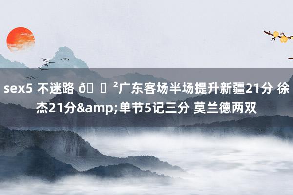 sex5 不迷路 😲广东客场半场提升新疆21分 徐杰21分&单节5记三分 莫兰德两双