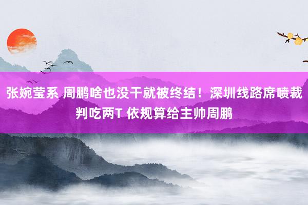张婉莹系 周鹏啥也没干就被终结！深圳线路席喷裁判吃两T 依规算给主帅周鹏