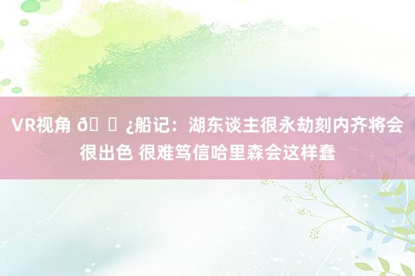 VR视角 👿船记：湖东谈主很永劫刻内齐将会很出色 很难笃信哈里森会这样蠢