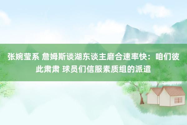 张婉莹系 詹姆斯谈湖东谈主磨合速率快：咱们彼此肃肃 球员们信服素质组的派遣