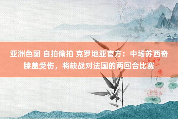 亚洲色图 自拍偷拍 克罗地亚官方：中场苏西奇膝盖受伤，将缺战对法国的两回合比赛