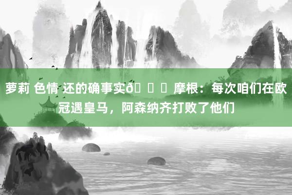 萝莉 色情 还的确事实😜摩根：每次咱们在欧冠遇皇马，阿森纳齐打败了他们
