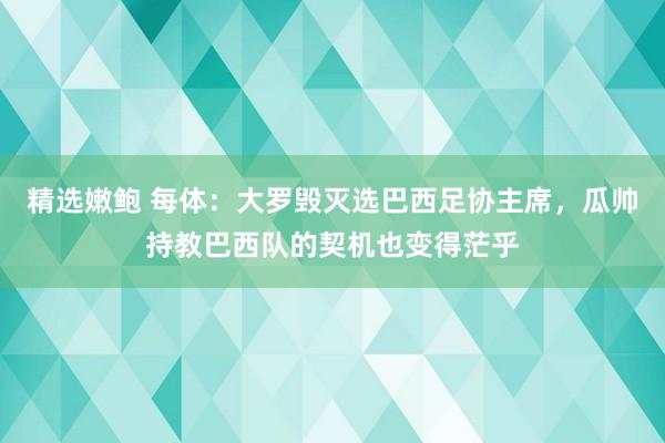 精选嫩鲍 每体：大罗毁灭选巴西足协主席，瓜帅持教巴西队的契机也变得茫乎
