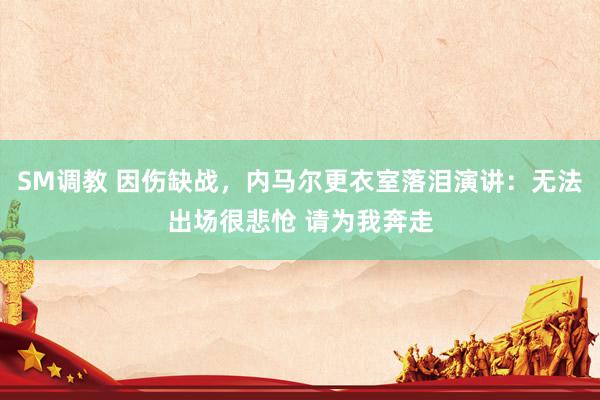 SM调教 因伤缺战，内马尔更衣室落泪演讲：无法出场很悲怆 请为我奔走