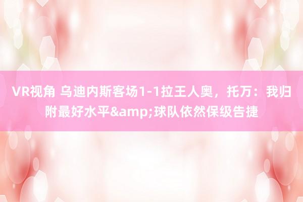 VR视角 乌迪内斯客场1-1拉王人奥，托万：我归附最好水平&球队依然保级告捷