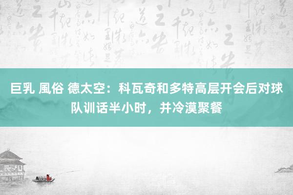巨乳 風俗 德太空：科瓦奇和多特高层开会后对球队训话半小时，并冷漠聚餐