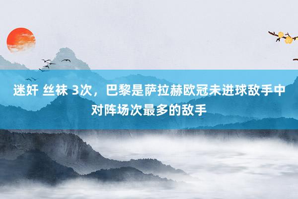 迷奸 丝袜 3次，巴黎是萨拉赫欧冠未进球敌手中对阵场次最多的敌手
